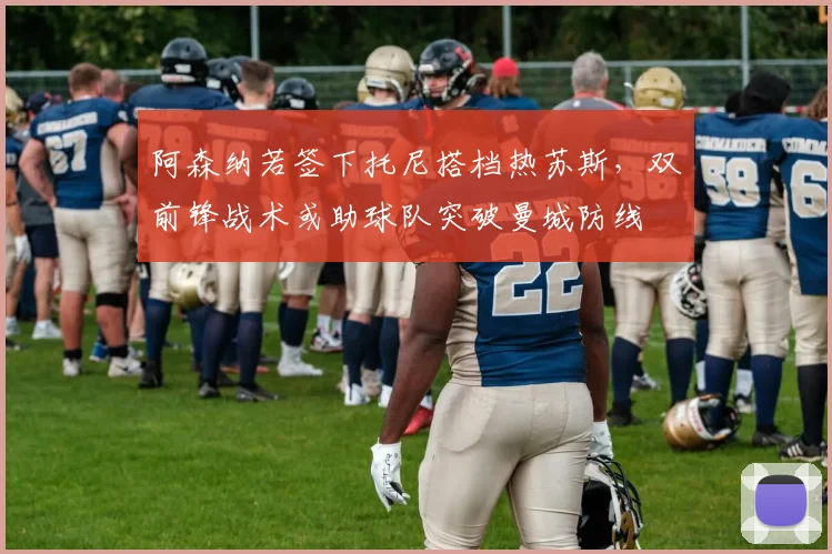阿森纳若签下托尼搭档热苏斯，双前锋战术或助球队突破曼城防线