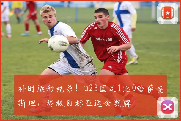 补时读秒绝杀！u23国足1比0哈萨克斯坦，终极目标亚运会奖牌