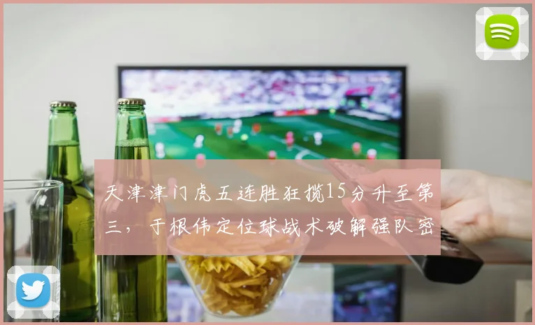 天津津门虎五连胜狂揽15分升至第三,于根伟定位球战术破解强队密防效率登顶__br_
