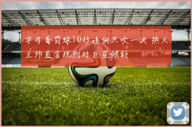 字母哥罚球10秒违例只吹一次 热火主帅直言规则对巨星倾斜