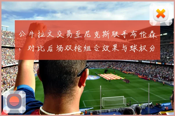 公牛拉文交易至尼克斯联手布伦森，对比后场双枪组合效果与球权分配