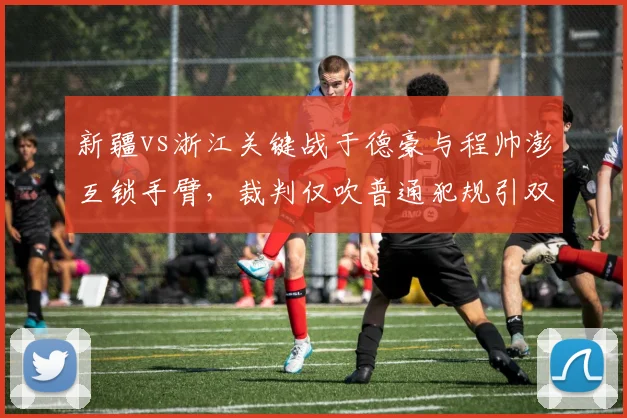 新疆vs浙江关键战于德豪与程帅澎互锁手臂，裁判仅吹普通犯规引双方替补席怒吼