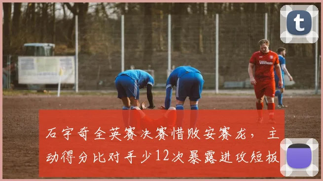 石宇奇全英赛决赛惜败安赛龙，主动得分比对手少12次暴露进攻短板