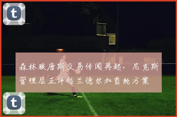 森林狼唐斯交易传闻再起，尼克斯管理层正评估兰德尔加首轮方案