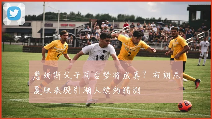 詹姆斯父子同台梦将成真？布朗尼夏联表现引湖人续约猜测