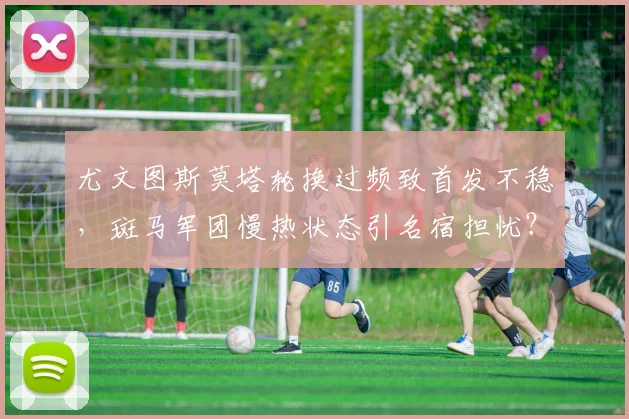 尤文图斯莫塔轮换过频致首发不稳,斑马军团慢热状态引名宿担忧?