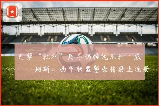 巴萨“杠杆”用尽仍强挖尼科·威廉姆斯，西甲联盟警告将禁止注册新援