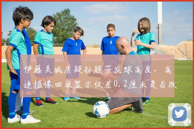 伊藤美诚质疑孙颖莎发球高度，高速摄像回放显示仅差0.2厘米是否改判？