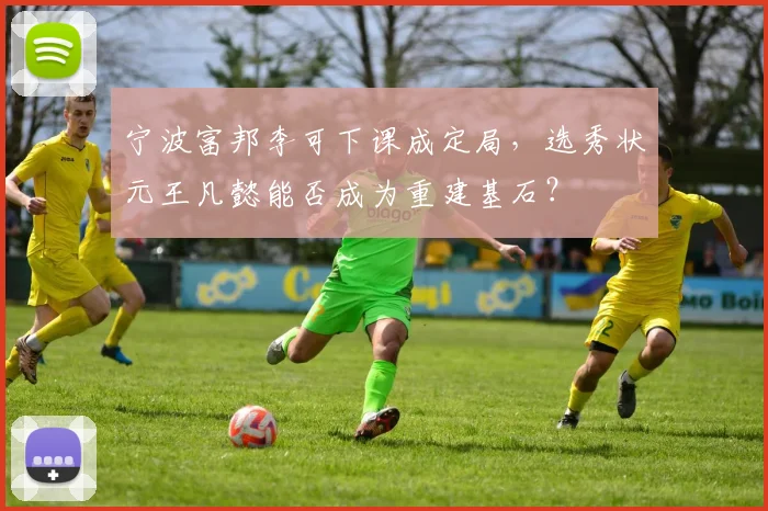宁波富邦李可下课成定局，选秀状元王凡懿能否成为重建基石？